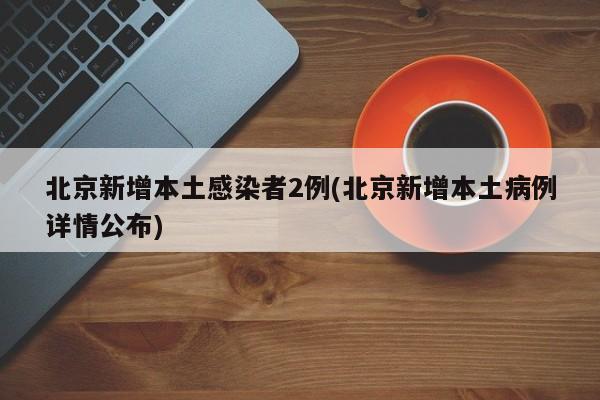 北京新增本土感染者2例(北京新增本土病例详情公布)