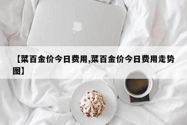 【菜百金价今日费用,菜百金价今日费用走势图】
