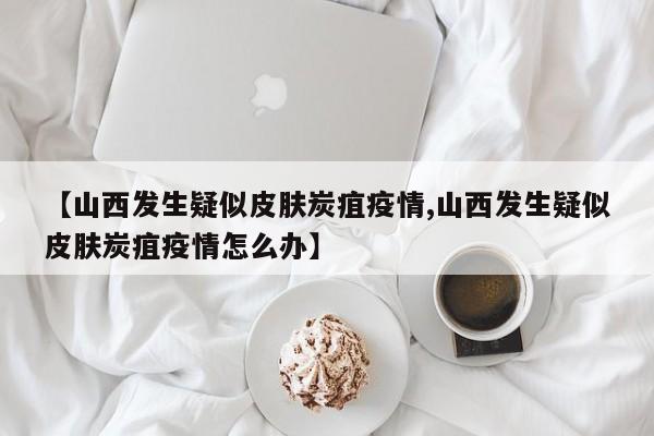 【山西发生疑似皮肤炭疽疫情,山西发生疑似皮肤炭疽疫情怎么办】