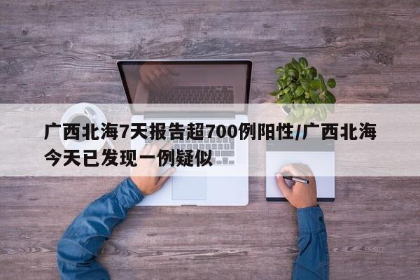 广西北海7天报告超700例阳性/广西北海今天已发现一例疑似