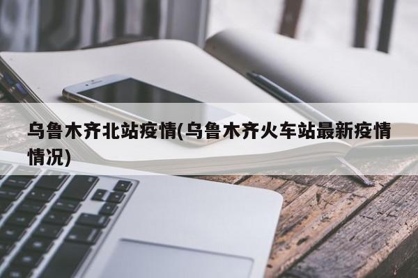 乌鲁木齐北站疫情(乌鲁木齐火车站最新疫情情况)
