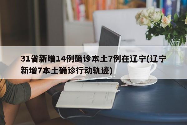 31省新增14例确诊本土7例在辽宁(辽宁新增7本土确诊行动轨迹)