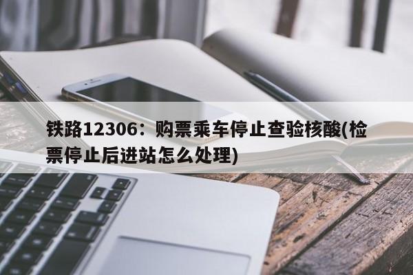 铁路12306:购票乘车停止查验核酸(检票停止后进站怎么处理)