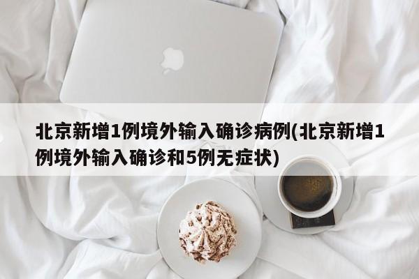 北京新增1例境外输入确诊病例(北京新增1例境外输入确诊和5例无症状)