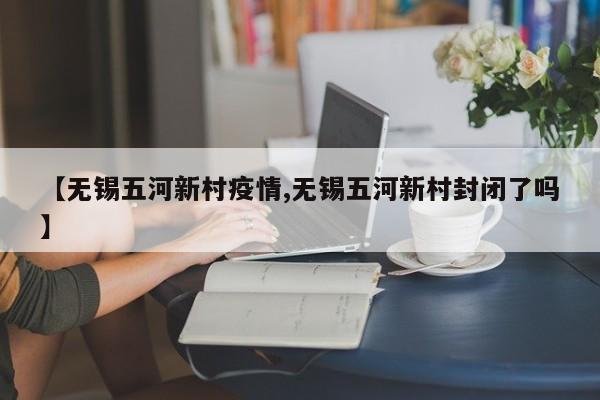 【无锡五河新村疫情,无锡五河新村封闭了吗】