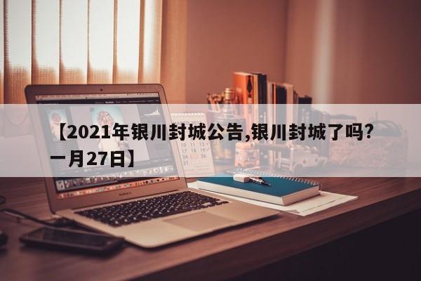 【2021年银川封城公告,银川封城了吗?一月27日】