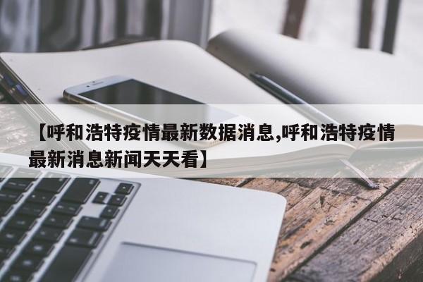 【呼和浩特疫情最新数据消息,呼和浩特疫情最新消息新闻天天看】