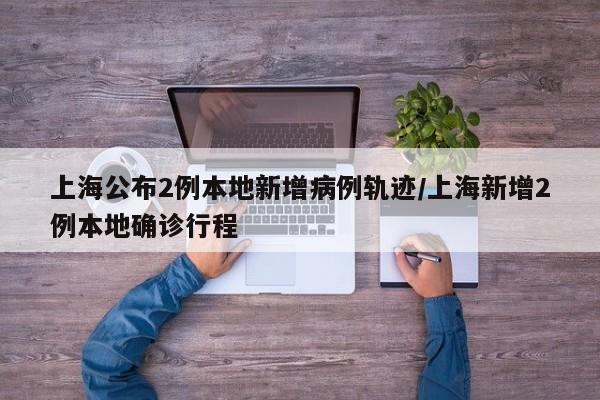 上海公布2例本地新增病例轨迹/上海新增2例本地确诊行程