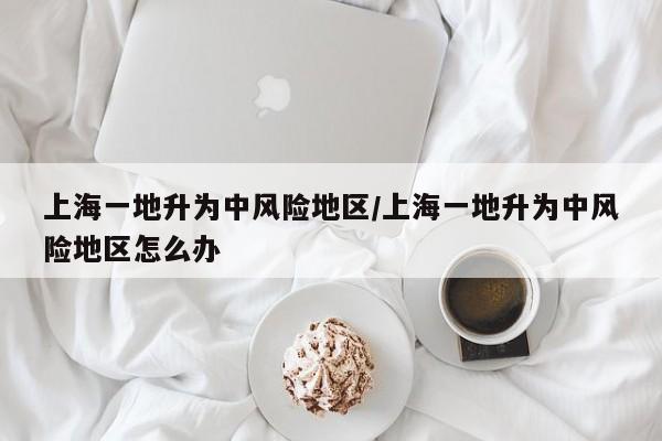 上海一地升为中风险地区/上海一地升为中风险地区怎么办