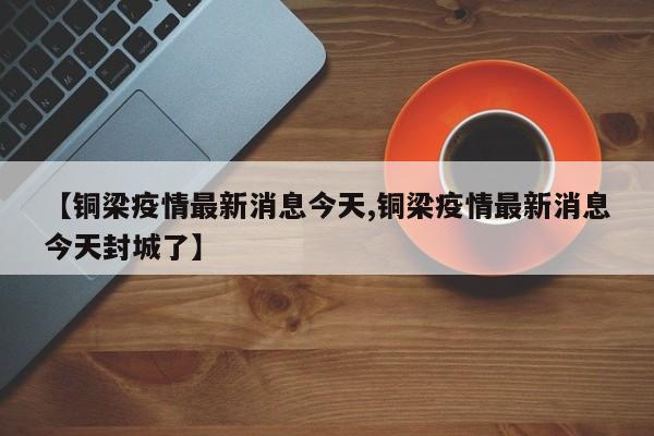 【铜梁疫情最新消息今天,铜梁疫情最新消息今天封城了】
