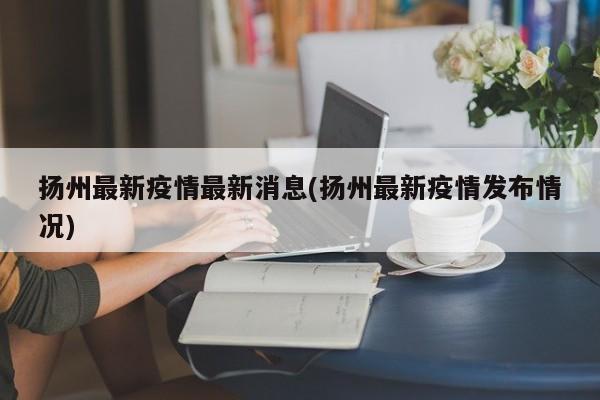 扬州最新疫情最新消息(扬州最新疫情发布情况)