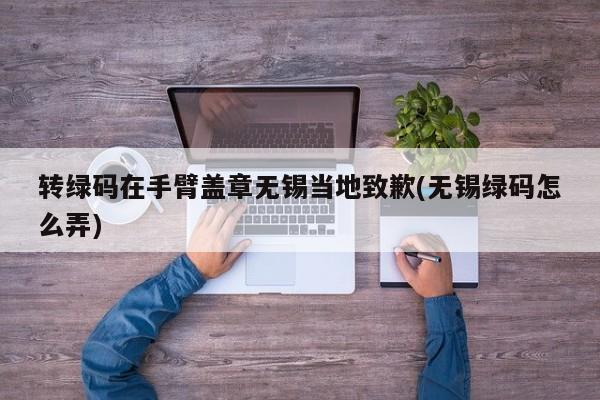 转绿码在手臂盖章无锡当地致歉(无锡绿码怎么弄)
