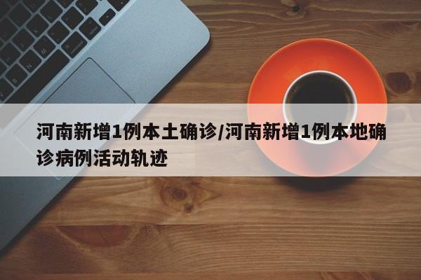 河南新增1例本土确诊/河南新增1例本地确诊病例活动轨迹