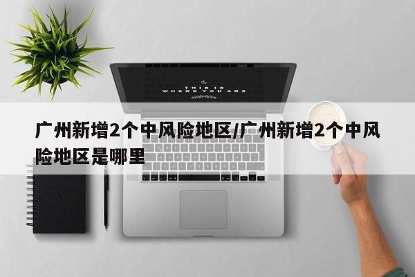 广州新增2个中风险地区/广州新增2个中风险地区是哪里