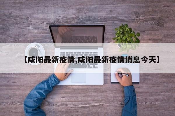 【咸阳最新疫情,咸阳最新疫情消息今天】