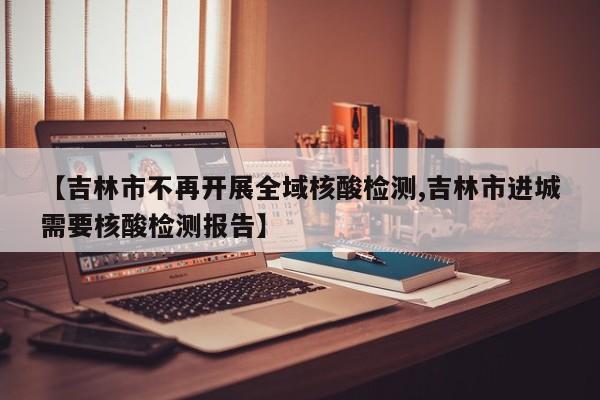 【吉林市不再开展全域核酸检测,吉林市进城需要核酸检测报告】