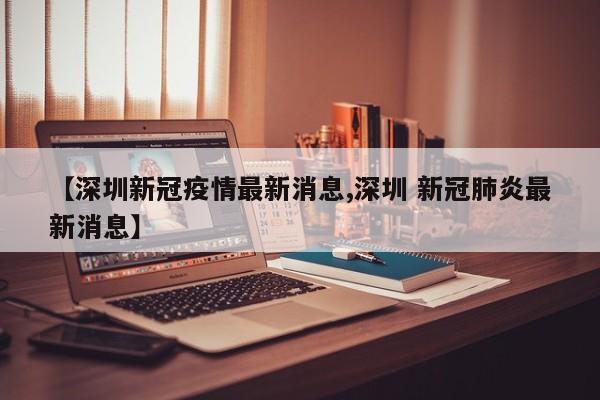 【深圳新冠疫情最新消息,深圳 新冠肺炎最新消息】