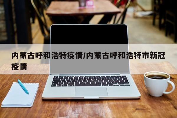 内蒙古呼和浩特疫情/内蒙古呼和浩特市新冠疫情