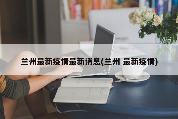 兰州最新疫情最新消息(兰州 最新疫情)