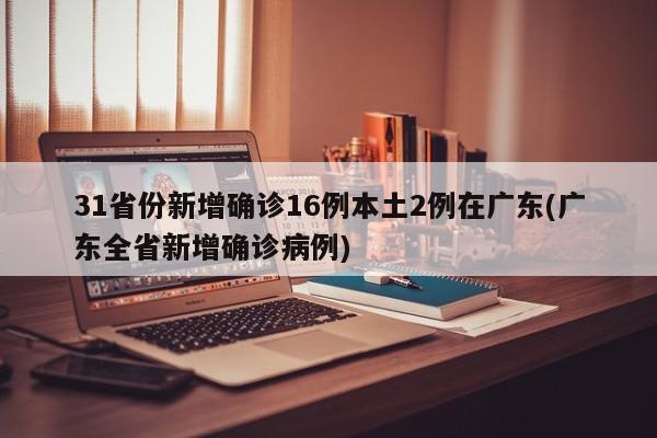31省份新增确诊16例本土2例在广东(广东全省新增确诊病例)