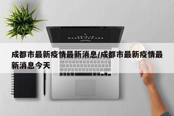 成都市最新疫情最新消息/成都市最新疫情最新消息今天