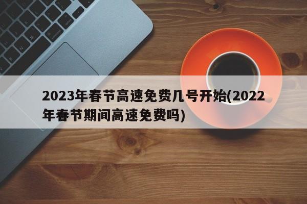 2023年春节高速免费几号开始(2022年春节期间高速免费吗)