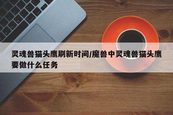 灵魂兽猫头鹰刷新时间/魔兽中灵魂兽猫头鹰要做什么任务