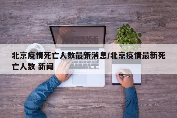 北京疫情死亡人数最新消息/北京疫情最新死亡人数 新闻