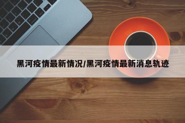 黑河疫情最新情况/黑河疫情最新消息轨迹