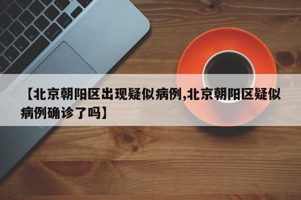 【北京朝阳区出现疑似病例,北京朝阳区疑似病例确诊了吗】