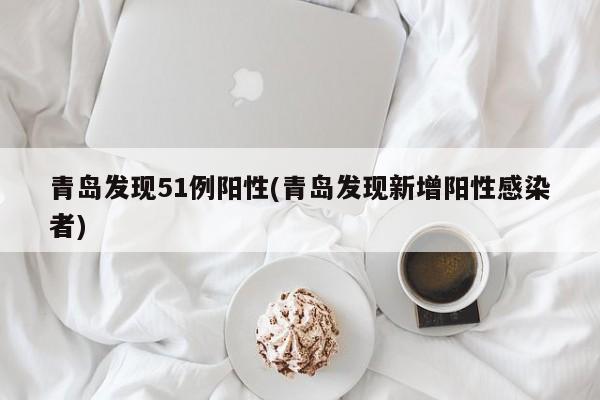 青岛发现51例阳性(青岛发现新增阳性感染者)