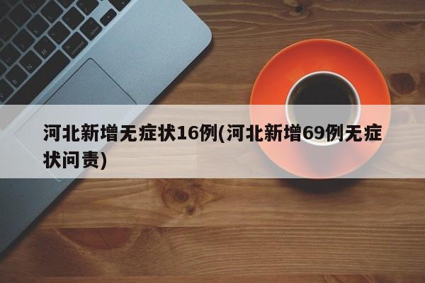 河北新增无症状16例(河北新增69例无症状问责)