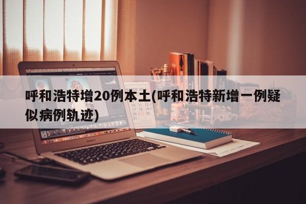 呼和浩特增20例本土(呼和浩特新增一例疑似病例轨迹)