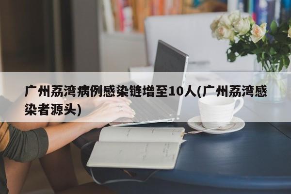 广州荔湾病例感染链增至10人(广州荔湾感染者源头)