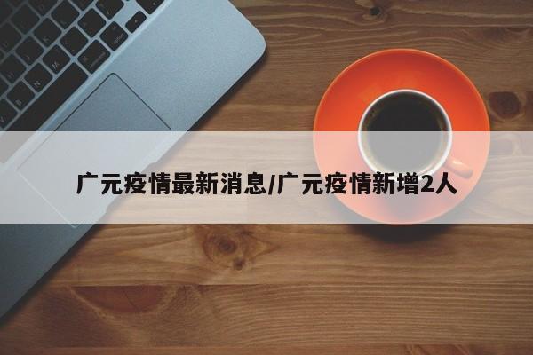 广元疫情最新消息/广元疫情新增2人