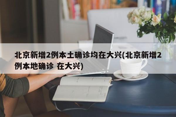 北京新增2例本土确诊均在大兴(北京新增2例本地确诊 在大兴)
