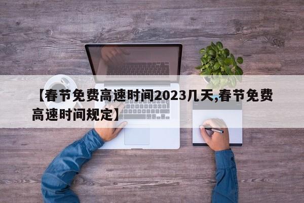 【春节免费高速时间2023几天,春节免费高速时间规定】