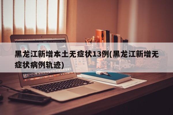黑龙江新增本土无症状13例(黑龙江新增无症状病例轨迹)