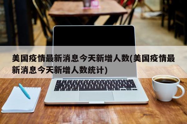 美国疫情最新消息今天新增人数(美国疫情最新消息今天新增人数统计)