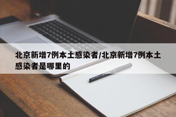 北京新增7例本土感染者/北京新增7例本土感染者是哪里的