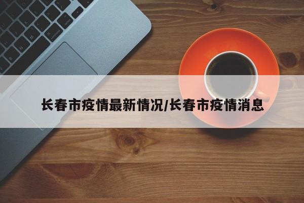 长春市疫情最新情况/长春市疫情消息