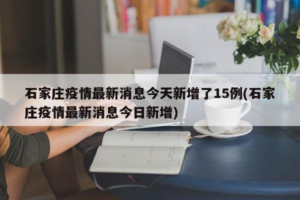 石家庄疫情最新消息今天新增了15例(石家庄疫情最新消息今日新增)