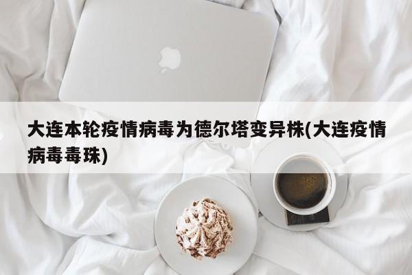 大连本轮疫情病毒为德尔塔变异株(大连疫情病毒毒珠)
