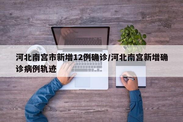 河北南宫市新增12例确诊/河北南宫新增确诊病例轨迹