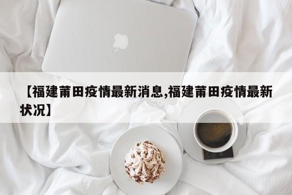【福建莆田疫情最新消息,福建莆田疫情最新状况】