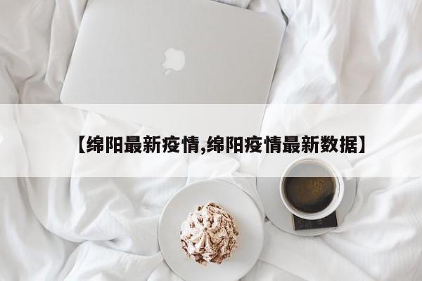 【绵阳最新疫情,绵阳疫情最新数据】