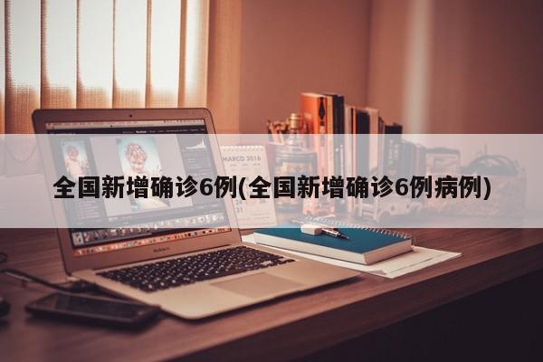 全国新增确诊6例(全国新增确诊6例病例)