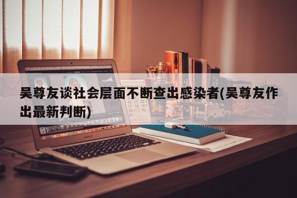 吴尊友谈社会层面不断查出感染者(吴尊友作出最新判断)