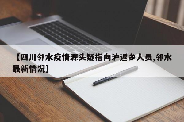 【四川邻水疫情源头疑指向沪返乡人员,邻水最新情况】