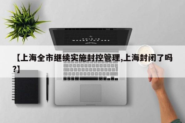 【上海全市继续实施封控管理,上海封闭了吗?】